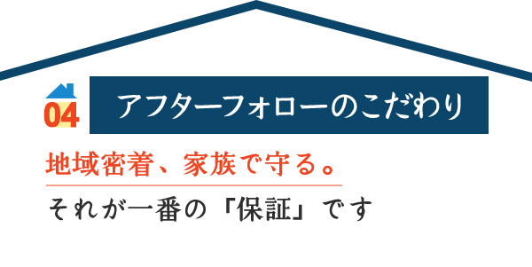 04 アフターフォローのこだわり 地域密着、家族で守る。 それが一番の「保証」です