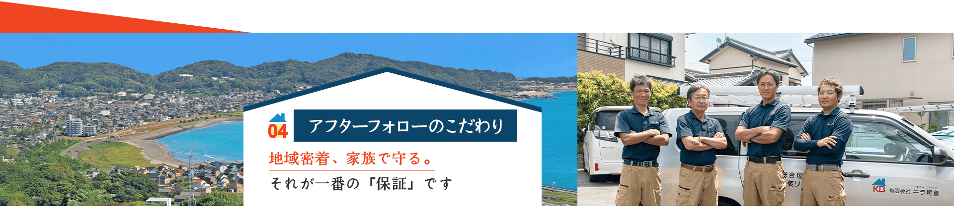 04 アフターフォローのこだわり 地域密着、家族で守る。 それが一番の「保証」です