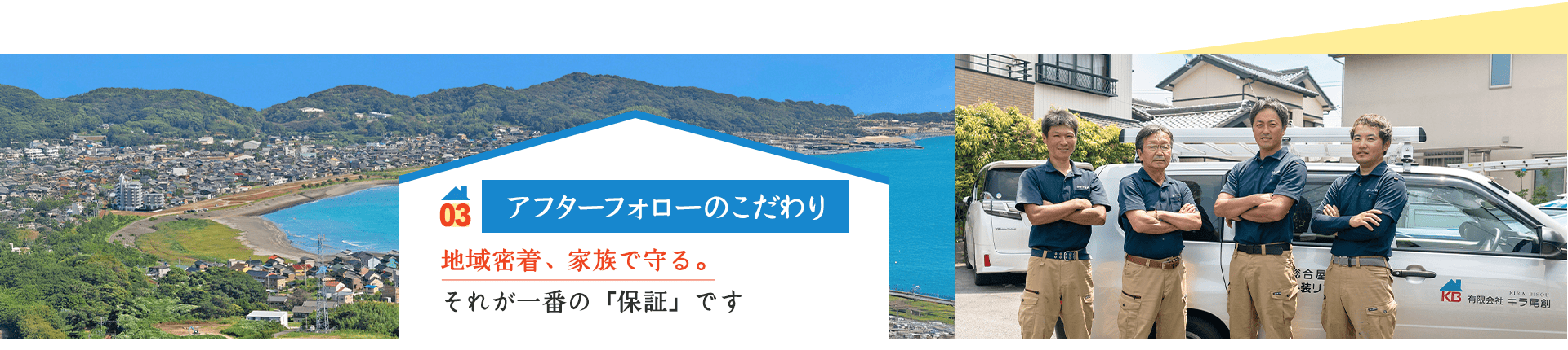 03 アフターフォローのこだわり 地域密着、家族で守る。 それが一番の「保証」です