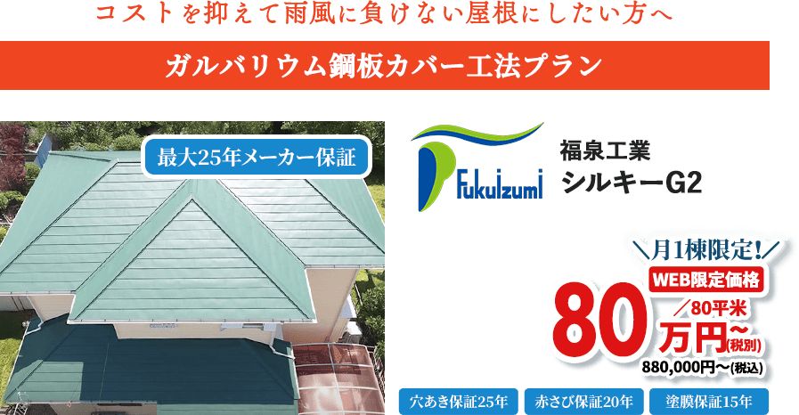 コストを抑えて雨風に負けない屋根にしたい方へ ガルバリウム鋼板カバー工法プラン 福泉工業 シルキーG2 月1棟限定! WEB限定価格 88万円~(税込)※80平米あたり