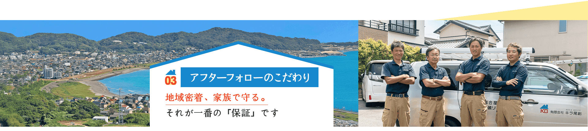 03 アフターフォローのこだわり 地域密着、家族で守る。 それが一番の「保証」です